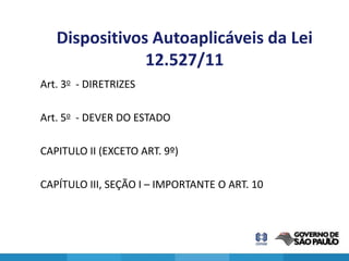 Dispositivos Autoaplicáveis da Lei
               12.527/11
Art. 3o - DIRETRIZES

Art. 5o - DEVER DO ESTADO

CAPITULO II (EXCETO ART. 9º)

CAPÍTULO III, SEÇÃO I – IMPORTANTE O ART. 10



                                               27
 