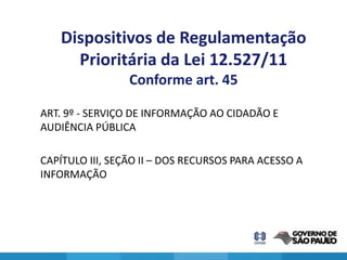 Dispositivos de Regulamentação
     Prioritária da Lei 12.527/11
                 Conforme art. 45

ART. 9º - SERVIÇO DE INFORMAÇÃO AO CIDADÃO E
AUDIÊNCIA PÚBLICA

CAPÍTULO III, SEÇÃO II – DOS RECURSOS PARA ACESSO A
INFORMAÇÃO




                                                      28
 