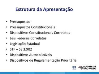 Estrutura da Apresentação

•   Pressupostos
•   Pressupostos Constitucionais
•   Dispositivos Constitucionais Correlatos
•   Leis Federais Correlatas
•   Legislação Estadual
•   STF – SS 3.902
•   Dispositivos Autoaplicáveis
•   Dispositivos de Regulamentação Prioritária
 
