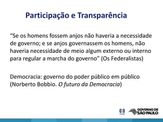Participação e Transparência

“Se os homens fossem anjos não haveria a necessidade
de governo; e se anjos governassem os homens, não
haveria necessidade de meio algum externo ou interno
para regular a marcha do governo” (Os Federalistas)

Democracia: governo do poder público em público
(Norberto Bobbio. O futuro da Democracia)
 