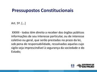Pressupostos Constitucionais

Art. 5º. [...]

 XXXIII - todos têm direito a receber dos órgãos públicos
informações de seu interesse particular, ou de interesse
coletivo ou geral, que serão prestadas no prazo da lei,
sob pena de responsabilidade, ressalvadas aquelas cujo
sigilo seja imprescindível à segurança da sociedade e do
Estado;



                                                            6
 