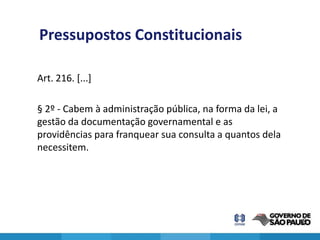 Pressupostos Constitucionais

Art. 216. [...]

§ 2º - Cabem à administração pública, na forma da lei, a
gestão da documentação governamental e as
providências para franquear sua consulta a quantos dela
necessitem.




                                                           8
 