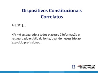 Dispositivos Constitucionais
                  Correlatos
Art. 5º. [...]

XIV – é assegurado a todos o acesso à informação e
resguardado o sigilo da fonte, quando necessário ao
exercício profissional;




                                                      9
 