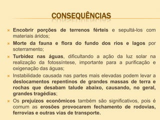 CONSEQUÊNCIAS










Encobrir porções de terrenos férteis e sepultá-los com
materiais áridos;
Morte da fauna e flora do fundo dos rios e lagos por
soterramento;
Turbidez nas águas, dificultando a ação da luz solar na
realização da fotossíntese, importante para a purificação e
oxigenação das águas;
Instabilidade causada nas partes mais elevadas podem levar a
deslocamentos repentinos de grandes massas de terra e
rochas que desabam talude abaixo, causando, no geral,
grandes tragédias;
Os prejuízos econômicos também são significativos, pois é
comum as erosões provocarem fechamento de rodovias,
ferrovias e outras vias de transporte.

 