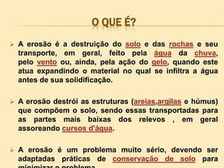 O QUE É?


A erosão é a destruição do solo e das rochas e seu
transporte, em geral, feito pela água da chuva,
pelo vento ou, ainda, pela ação do gelo, quando este
atua expandindo o material no qual se infiltra a água
antes de sua solidificação.



A erosão destrói as estruturas (areias,argilas e húmus)
que compõem o solo, sendo essas transportadas para
as partes mais baixas dos relevos , em geral
assoreando cursos d'água.



A erosão é um problema muito sério, devendo ser
adaptadas práticas de conservação de solo para

 