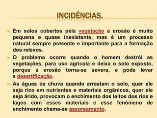 INCIDÊNCIAS.






Em solos cobertos pela vegetação a erosão é muito
pequena e quase inexistente, mas é um processo
natural sempre presente e importante para a formação
dos relevos.
O problema ocorre quando o homem destrói as
vegetações, para uso agrícola e deixa o solo exposto,
porque a erosão torna-se severa, e pode levar
a desertificação.
As águas da chuva quando arrastam o solo, quer ele
seja rico em nutrientes e materiais orgânicos, quer ele
seja árido, provocam o enchimento dos leitos dos rios e
lagos com esses materiais e esse fenômeno de
enchimento chama-se assoreamento.

 
