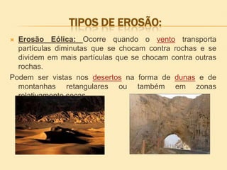 TIPOS DE EROSÃO:
Erosão Eólica: Ocorre quando o vento transporta
partículas diminutas que se chocam contra rochas e se
dividem em mais partículas que se chocam contra outras
rochas.
Podem ser vistas nos desertos na forma de dunas e de
montanhas retangulares ou também em zonas
relativamente secas.


 