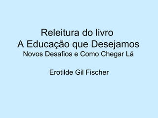 Releitura do livro
A Educação que Desejamos
 Novos Desafios e Como Chegar Lá

        Erotilde Gil Fischer
 