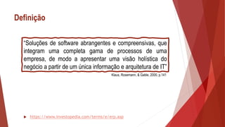 Definição
 https://www.investopedia.com/terms/e/erp.asp
“Soluções de software abrangentes e compreensivas, que
integram uma completa gama de processos de uma
empresa, de modo a apresentar uma visão holística do
negócio a partir de um única informação e arquitetura de IT”
Klaus, Rosemann, & Gable, 2000, p.141
 