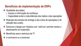 Benefícios da implementação de ERPs
 Qualidade dos dados
• Acesso a informação de confiança
• Capacidade evitar a redundâncias dos dados e das operações
 Redução dos tempos de entrega e dos ciclos de operações e de
redução dos custos;
 Estrutura e design por módulos com “add-ons” permite manter o
desempenho em expansão;
 Benefícios para a estrutura de TI
 e-commerce ou e-business
 