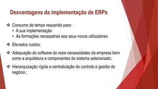 Desvantagens da implementação de ERPs
 Consumo de tempo requerido para:
• A sua implementação
• As formações necessárias aos seus novos utilizadores
 Elevados custos;
 Adequação do software às reais necessidades da empresa bem
como a arquitetura e componentes do sistema selecionado;
 Hierarquização rígida e centralização do controlo e gestão do
negócio ;
 