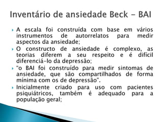  A escala foi construída com base em vários
instrumentos de autorrelatos para medir
aspectos da ansiedade;
 O constructo de ansiedade é complexo, as
teorias diferem a seu respeito e é difícil
diferenciá-lo da depressão;
 “o BAI foi construído para medir sintomas de
ansiedade, que são compartilhados de forma
mínima com os de depressão”.
 Inicialmente criado para uso com pacientes
psiquiátricos, também é adequado para a
população geral;
 