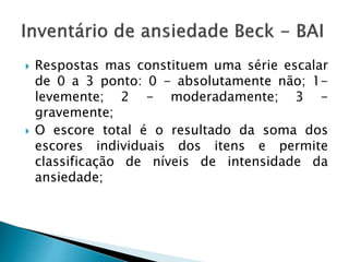  Respostas mas constituem uma série escalar
de 0 a 3 ponto: 0 - absolutamente não; 1-
levemente; 2 - moderadamente; 3 -
gravemente;
 O escore total é o resultado da soma dos
escores individuais dos itens e permite
classificação de níveis de intensidade da
ansiedade;
 