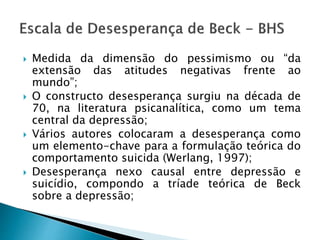  Medida da dimensão do pessimismo ou “da
extensão das atitudes negativas frente ao
mundo”;
 O constructo desesperança surgiu na década de
70, na literatura psicanalítica, como um tema
central da depressão;
 Vários autores colocaram a desesperança como
um elemento-chave para a formulação teórica do
comportamento suicida (Werlang, 1997);
 Desesperança nexo causal entre depressão e
suicídio, compondo a tríade teórica de Beck
sobre a depressão;
 