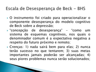  O instrumento foi criado para operacionalizar o
componente desesperança do modelo cognitivo
de Beck sobre a depressão;
 “concepção de desesperança” – “como um
sistema de esquemas cognitivos, nos quais o
denominador comum é a expectativa negativa a
respeito do futuro próximo e remoto;
 Crenças: 1) nada sairá bem para elas; 2) nunca
terão sucesso no que tentarem; 3) suas metas
importantes jamais poderão ser alcançadas; 4)
seus piores problemas nunca serão solucionados;
 