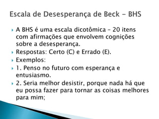  A BHS é uma escala dicotômica – 20 itens
com afirmações que envolvem cognições
sobre a desesperança.
 Respostas: Certo (C) e Errado (E).
 Exemplos:
 1. Penso no futuro com esperança e
entusiasmo.
 2. Seria melhor desistir, porque nada há que
eu possa fazer para tornar as coisas melhores
para mim;
 