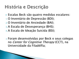  Escalas Beck são quatro medidas escalares:
1.O Inventário de Depressão (BDI);
2.O Inventário de Ansiedade (BAI);
3.A Escala de Desesperança (BHS);
4.A Escala de Ideação Suicida (BSI);
 Foram desenvolvidas por Beck e seus colegas
no Center for Cognitive Therapy (CCT), na
Universidade da Filadélfia;
 