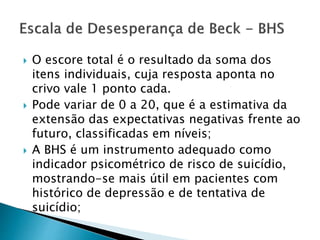  O escore total é o resultado da soma dos
itens individuais, cuja resposta aponta no
crivo vale 1 ponto cada.
 Pode variar de 0 a 20, que é a estimativa da
extensão das expectativas negativas frente ao
futuro, classificadas em níveis;
 A BHS é um instrumento adequado como
indicador psicométrico de risco de suicídio,
mostrando-se mais útil em pacientes com
histórico de depressão e de tentativa de
suicídio;
 