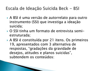  A BSI é uma versão de autorrelato para outro
instrumento (SSI) que investiga a ideação
suicida;
 O SSI tinha um formato de entrevista semi-
estruturada;
 A BSI é constituída por 21 itens. Os primeiros
19, apresentados com 3 alternativa de
respostas, “gradações da gravidade de
desejos, atitudes e planos suicidas”,
subtendem os conteúdos:
 