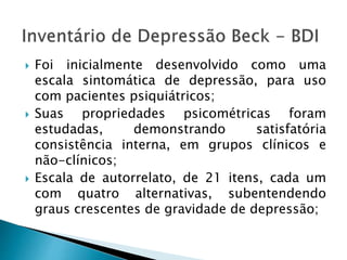  Foi inicialmente desenvolvido como uma
escala sintomática de depressão, para uso
com pacientes psiquiátricos;
 Suas propriedades psicométricas foram
estudadas, demonstrando satisfatória
consistência interna, em grupos clínicos e
não-clínicos;
 Escala de autorrelato, de 21 itens, cada um
com quatro alternativas, subentendendo
graus crescentes de gravidade de depressão;
 