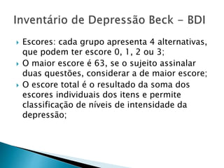  Escores: cada grupo apresenta 4 alternativas,
que podem ter escore 0, 1, 2 ou 3;
 O maior escore é 63, se o sujeito assinalar
duas questões, considerar a de maior escore;
 O escore total é o resultado da soma dos
escores individuais dos itens e permite
classificação de níveis de intensidade da
depressão;
 