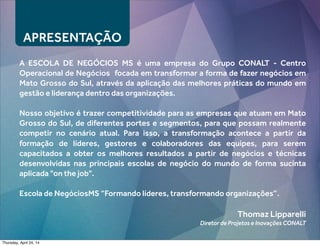 APRESENTAÇÃO
A ESCOLA DE NEGÓCIOS MS é uma empresa do Grupo CONALT - Centro
Operacional de Negócios focada em transformar a forma de fazer negócios em
Mato Grosso do Sul, através da aplicação das melhores práticas do mundo em
gestão e liderança dentro das organizações.
Nosso objetivo é trazer competitividade para as empresas que atuam em Mato
Grosso do Sul, de diferentes portes e segmentos, para que possam realmente
competir no cenário atual. Para isso, a transformação acontece a partir da
formação de líderes, gestores e colaboradores das equipes, para serem
capacitados a obter os melhores resultados a partir de negócios e técnicas
desenvolvidas nas principais escolas de negócio do mundo de forma sucinta
aplicada "on the job".
Escola de NegóciosMS “Formando líderes, transformando organizações”.
Thomaz Lipparelli
Diretor de Projetos e Inovações CONALT
Thursday, April 24, 14
 