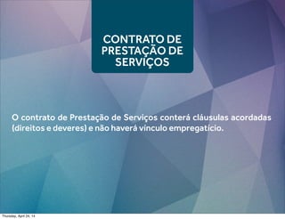 CONTRATO DE
PRESTAÇÃO DE
SERVIÇOS
O contrato de Prestação de Serviços conterá cláusulas acordadas
(direitos e deveres) e não haverá vínculo empregatício.
Thursday, April 24, 14
 