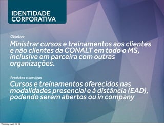 IDENTIDADE
CORPORATIVA
Objetivo
Ministrar cursos e treinamentos aos clientes
e não clientes da CONALT em todo o MS,
inclusive em parceira com outras
organizações.
Produtos e serviços
Cursos e treinamentos oferecidos nas
modalidades presencial e à distância (EAD),
podendo serem abertos ou in company
Thursday, April 24, 14
 