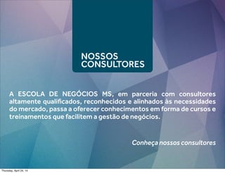 NOSSOS
CONSULTORES
A ESCOLA DE NEGÓCIOS MS, em parceria com consultores
altamente qualiﬁcados, reconhecidos e alinhados às necessidades
do mercado, passa a oferecer conhecimentos em forma de cursos e
treinamentos que facilitem a gestão de negócios.
Conheça nossos consultores
Thursday, April 24, 14
 
