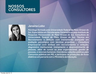 NOSSOS
CONSULTORES
Janaina Lobo
Psicóloga formada pela Universidade Federal do Mato Grosso do
Sul, Especialista em Psicoterapias Psicanalíticas pelo Instituto de
Pesquisas Psicossociais de Mato Grosso do Sul, Consultora da
Universidade Federal de Mato Grosso do Sul, Técnica em
Recrutamento e Seleção com treinamento avançado em
avaliação psicológica com técnicas projetivas. , Consultora
Empresarial com ênfase em recrutamento e seleção,
diagnóstico institucional, treinamento e desenvolvimento de
pessoas, além de cursos na área organizacional, gestão de
pessoas, e recursos humanos. Coordenou seleções públicas para
Concursos públicos em MS, e participou de produções de livros
didáticos em parceria com o Ministério da Educação.
Thursday, April 24, 14
 
