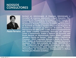 Paulo Ferreira
Bacharel em Administração de Empresas. Administrador e
Consultor de empresa, palestrante e Coach Executivo. Pós-
Graduando em Planejamento Estratégico – Escola Superior de
Guerra.  Atuou como avaliador da Fase Estadual Prêmio SESI de
Qualidade no Trabalho, examinador do Prêmio MS Competitivo
de Qualidade da Gestão e membro integrante do Programa de
Excelência Gerencial no Exercito Brasileiro. Auditor
Internacional ISO 9001 e ISO 14.000. Analista Comportamental
pela Global Coaching Community. Participou dos seguintes
cursos e treinamentos: Análise e Melhoria de Processos pela
Escola Nacional de Administração Pública (ENAP); Legislação
Aplicada à Gestão de Pessoas - ENAP, Análise e Melhoria de
Processos - ENAP, Legislação Aplicada à Gestão de Pessoas -
ENAP, Modelo de Excelência da Gestão – Fundação Nacional da
Qualidade (FNQ), Auto-avaliação da Gestão GESPÚBLICA e
FNQ, Professional & Self Coach, reconhecido pela Global
Coaching Community; Dale Carnegie Course - DCC
(Treinamento de Competências Interpessoais) e Defesa
Nacional, pelo Ministério da Defesa.
NOSSOS
CONSULTORES
Thursday, April 24, 14
 