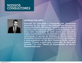 Graduado em Publicidade e Propaganda pela Universidade
Adventista de São Paulo e Pós-graduado em Comunicação
Empresarial (UNASP-SP). Estudou Gerenciamento de Proje- tos
pela Concordia Instituto de Negócios na Nova Zelândia, aonde
atuou como coordenador de redes sociais pela Citywalksz,
projeto mundial de turismo via dispositivos mobiles. Na área de
comunicação foi gerente de Marketing da Revista Sound On
Sound Brasil, fundador da Campanha 1h100Pc Se Liga! Desliga. e
é sócio-proprietário da Fale Bem! Marketing Digital. Autor do
capítulo “O passo a passo para a construção de Marca bem
Sucedida.” no Livro “Manual do Empreendedor de Micro a
Pequenas Empresas.”
NOSSOS
CONSULTORES
Jonhnes Carvalho
Thursday, April 24, 14
 