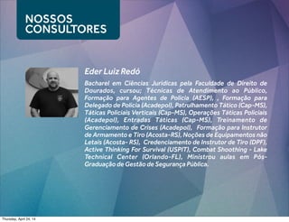 Bacharel em Ciências Jurídicas pela Faculdade de Direito de
Dourados, cursou; Técnicas de Atendimento ao Público,
Formação para Agentes de Polícia (AESP), , Formação para
Delegado de Polícia (Acadepol), Patrulhamento Tático (Cap-MS),
Táticas Policiais Verticais (Cap-MS), Operações Táticas Policiais
(Acadepol), Entradas Táticas (Cap-MS), Treinamento de
Gerenciamento de Crises (Acadepol), Formação para Instrutor
de Armamento e Tiro (Acosta-RS), Noções de Equipamentos não
Letais (Acosta- RS), Credenciamento de Instrutor de Tiro (DPF),
Active Thinking For Survival (USPIT), Combat Shoothing - Lake
Technical Center (Orlando-FL), Ministrou aulas em Pós-
Graduação de Gestão de Segurança Pública.
NOSSOS
CONSULTORES
Eder Luiz Redó
Thursday, April 24, 14
 