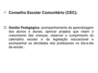  Conselho Escolar Comunitário (CEC);


 Gestão Pedagógica: acompanhamento da aprendizagem
  dos alunos e alunas, aprovar projetos que visem o
  crescimento das crianças, observar o cumprimento do
  calendário escolar e da legislação educacional e
  acompanhar as atividades dos professores no dia-a-dia
  da escola ;
 
