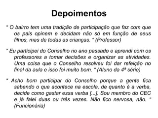 Depoimentos
“ O bairro tem uma tradição de participação que faz com que
   os pais opinem e decidam não só em função de seus
   filhos, mas de todas as crianças. “ (Professor)

“ Eu participei do Conselho no ano passado e aprendi com os
   professores a tomar decisões e organizar as atividades.
   Uma coisa que o Conselho resolveu foi dar refeição no
   final da aula e isso foi muito bom. “ (Aluno da 4ª série)

“ Acho bom participar do Conselho porque a gente fica
   sabendo o que acontece na escola, de quanto é a verba,
   decide como gastar essa verba [...]. Sou membro do CEC
   e já falei duas ou três vezes. Não fico nervosa, não. “
   (Funcionária)
 