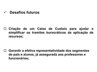  Desafios futuros



 Criação de um Caixa de Custeio para ajudar a
  simplificar os tramites burocráticos da aplicação de
  recursos;



 Garantir a efetiva representatividade dos segmentos
  de pais e alunos, já assegurada aos professores e
  funcionários;
 