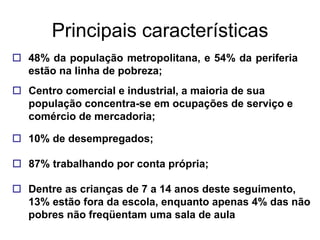 Principais características
 48% da população metropolitana, e 54% da periferia
  estão na linha de pobreza;
 Centro comercial e industrial, a maioria de sua
  população concentra-se em ocupações de serviço e
  comércio de mercadoria;

 10% de desempregados;

 87% trabalhando por conta própria;

 Dentre as crianças de 7 a 14 anos deste seguimento,
  13% estão fora da escola, enquanto apenas 4% das não
  pobres não freqüentam uma sala de aula
 