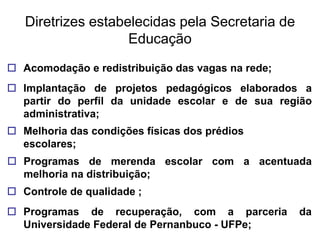 Diretrizes estabelecidas pela Secretaria de
                    Educação
 Acomodação e redistribuição das vagas na rede;
 Implantação de projetos pedagógicos elaborados a
  partir do perfil da unidade escolar e de sua região
  administrativa;
 Melhoria das condições físicas dos prédios
  escolares;
 Programas de merenda escolar com a acentuada
  melhoria na distribuição;
 Controle de qualidade ;
 Programas de recuperação, com a parceria         da
  Universidade Federal de Pernanbuco - UFPe;
 
