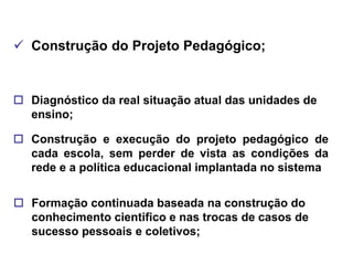  Construção do Projeto Pedagógico;


 Diagnóstico da real situação atual das unidades de
  ensino;

 Construção e execução do projeto pedagógico de
  cada escola, sem perder de vista as condições da
  rede e a política educacional implantada no sistema


 Formação continuada baseada na construção do
  conhecimento cientifico e nas trocas de casos de
  sucesso pessoais e coletivos;
 