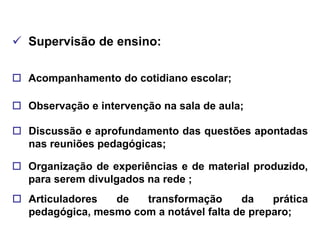  Supervisão de ensino:

 Acompanhamento do cotidiano escolar;

 Observação e intervenção na sala de aula;

 Discussão e aprofundamento das questões apontadas
  nas reuniões pedagógicas;

 Organização de experiências e de material produzido,
  para serem divulgados na rede ;
 Articuladores  de   transformação      da    prática
  pedagógica, mesmo com a notável falta de preparo;
 