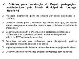     Critérios para construção do Projeto pedagógico
     estabelecidos pela Escola Municipal da Iputinga
     Recife PE
 Avaliação diagnóstica (perfil de entrada por série) sistemática e
  contínua;
 Currículo voltado para a realidade dos alunos mas que, ao mesmo
  tempo, assegure o acesso dos mesmos aos conteúdos historicamente
  produzidos.;
 Desenvolvimento da 5ª a 8ª série, com a participação de todos os
  professores e da supervisão, podendo utilizar as exibições de
  vídeos da TV Viva como tema central;
 Encontros mensais dos professores para planejamento político-
  pedagógico integrado às áreas e às séries;
 Implantação de uma biblioteca e desenvolvimento de projetos de leitura;
 Desenvolvimento de atividades artísticas extraclasse com os alunos ;
 