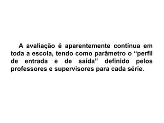 A avaliação é aparentemente contínua em
toda a escola, tendo como parâmetro o “perfil
de entrada e de saída” definido pelos
professores e supervisores para cada série.
 