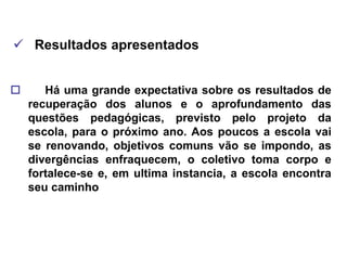  Resultados apresentados


      Há uma grande expectativa sobre os resultados de
    recuperação dos alunos e o aprofundamento das
    questões pedagógicas, previsto pelo projeto da
    escola, para o próximo ano. Aos poucos a escola vai
    se renovando, objetivos comuns vão se impondo, as
    divergências enfraquecem, o coletivo toma corpo e
    fortalece-se e, em ultima instancia, a escola encontra
    seu caminho
 