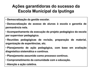 Ações garantidoras do sucesso da
       Escola Municipal da Iputinga
• Democratização da gestão escolar.
• Democratização do acesso de alunos à escola e garantia de
permanência nela.
• Acompanhamento da execução do projeto pedagógico da escola
por supervisor pedagógico.
• Reuniões pedagógicas de revisão, preparação de material,
organização de experiências, etc.
• Planejamento de ação pedagógica, com base em avaliação
diagnóstica sistemática e contínua.
• Planejamento assumido como processo contínuo.
• Comprometimento da comunidade com a educação.
• Atenção a ação coletiva.
 