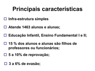 Principais características
 Infra-estrutura simples

 Atende 1463 alunos e alunas;

 Educação Infantil, Ensino Fundamental I e II;

 15 % dos alunos e alunas são filhos de
  professores ou funcionários;
 5 a 10% de reprovação;

 3 a 6% de evasão;
 