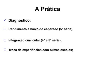 A Prática
 Diagnóstico;

 Rendimento a baixo do esperado (5ª série);


 Integração curricular (4ª e 5ª série);


 Troca de experiências com outras escolas;
 