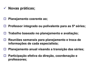  Novas práticas;

 Planejamento coerente ao;

 Professor integrado ou polivalente para as 5ª séries;

 Trabalho baseado no planejamento e avaliação;

 Reuniões semanais para planejamento e troca de
  informações de cada especialista;
 Planejamento anual visando a transição das séries;

 Participação efetiva da direção, coordenação e
  professores;
 