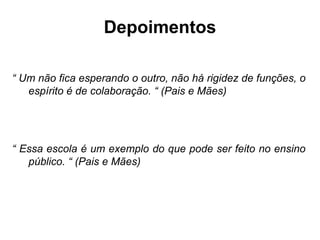 Depoimentos

“ Um não fica esperando o outro, não há rigidez de funções, o
   espírito é de colaboração. “ (Pais e Mães)




“ Essa escola é um exemplo do que pode ser feito no ensino
   público. “ (Pais e Mães)
 