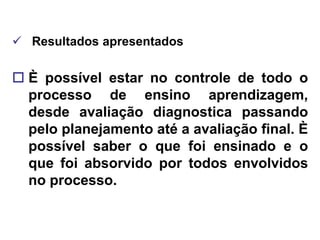  Resultados apresentados

 È possível estar no controle de todo o
  processo de ensino aprendizagem,
  desde avaliação diagnostica passando
  pelo planejamento até a avaliação final. È
  possível saber o que foi ensinado e o
  que foi absorvido por todos envolvidos
  no processo.
 