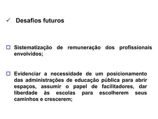  Desafios futuros



 Sistematização de remuneração dos profissionais
  envolvidos;


 Evidenciar a necessidade de um posicionamento
  das administrações de educação pública para abrir
  espaços, assumir o papel de facilitadores, dar
  liberdade às escolas para escolherem seus
  caminhos e crescerem;
 